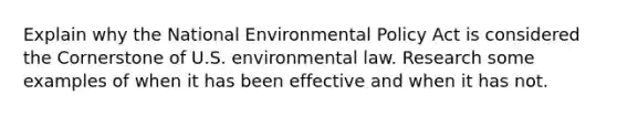 Explain why the National Environmental Policy Act is considered the Cornerstone of U.S. environmental law. Research some examples of when it has been effective and when it has not.