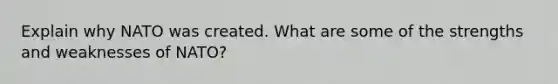 Explain why NATO was created. What are some of the strengths and weaknesses of NATO?