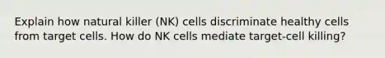 Explain how natural killer (NK) cells discriminate healthy cells from target cells. How do NK cells mediate target-cell killing?