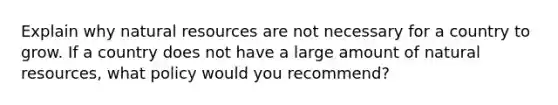 Explain why natural resources are not necessary for a country to grow. If a country does not have a large amount of natural resources, what policy would you recommend?