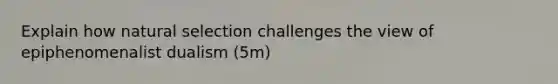 Explain how natural selection challenges the view of epiphenomenalist dualism (5m)