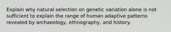 Explain why natural selection on genetic variation alone is not sufficient to explain the range of human adaptive patterns revealed by archaeology, ethnography, and history.