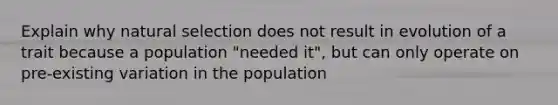 Explain why natural selection does not result in evolution of a trait because a population "needed it", but can only operate on pre-existing variation in the population