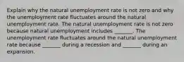 Explain why the natural unemployment rate is not zero and why the unemployment rate fluctuates around the natural unemployment rate. The natural unemployment rate is not zero because natural unemployment includes​ _______. The unemployment rate fluctuates around the natural unemployment rate because​ _______ during a recession and​ _______ during an expansion.