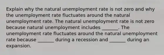 Explain why the natural unemployment rate is not zero and why the unemployment rate fluctuates around the natural unemployment rate. The natural unemployment rate is not zero because natural unemployment includes​ _______. The unemployment rate fluctuates around the natural unemployment rate because​ _______ during a recession and​ _______ during an expansion.