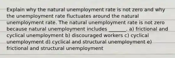 Explain why the natural unemployment rate is not zero and why the unemployment rate fluctuates around the natural unemployment rate. The natural unemployment rate is not zero because natural unemployment includes​ _______. a) frictional and cyclical unemployment b) discouraged workers c) cyclical unemployment d) cyclical and structural unemployment e) frictional and structural unemployment