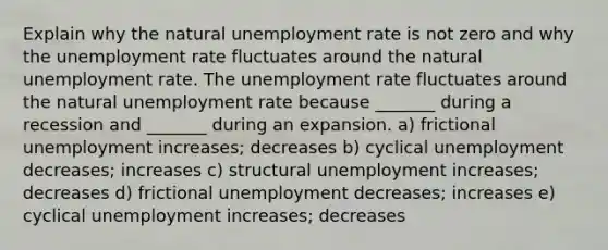 Explain why the natural unemployment rate is not zero and why the unemployment rate fluctuates around the natural unemployment rate. The unemployment rate fluctuates around the natural unemployment rate because​ _______ during a recession and​ _______ during an expansion. a) frictional unemployment​ increases; decreases b) cyclical unemployment​ decreases; increases c) structural unemployment​ increases; decreases d) frictional unemployment​ decreases; increases e) cyclical unemployment​ increases; decreases