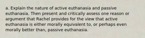 a. Explain the nature of active euthanasia and passive euthanasia. Then present and critically assess one reason or argument that Rachel provides for the view that active euthanasia is either morally equivalent to, or perhaps even morally better than, passive euthanasia.