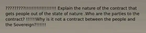 ?????????!!!!!!!!!!!!!!!!!!! Explain the nature of the contract that gets people out of the state of nature .Who are the parties to the contract? !!!!!!Why is it not a contract between the people and the Sovereign?!!!!!!