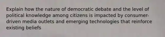 Explain how the nature of democratic debate and the level of political knowledge among citizens is impacted by consumer-driven media outlets and emerging technologies that reinforce existing beliefs