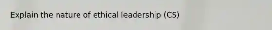 Explain the nature of ethical leadership (CS)