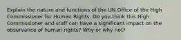 Explain the nature and functions of the UN Office of the High Commissioner for Human Rights. Do you think this High Commissioner and staff can have a significant impact on the observance of human rights? Why or why not?