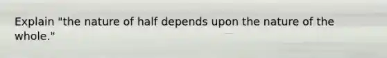 Explain "the nature of half depends upon the nature of the whole."
