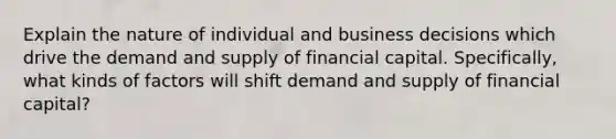 Explain the nature of individual and business decisions which drive the demand and supply of financial capital. Specifically, what kinds of factors will shift demand and supply of financial capital?