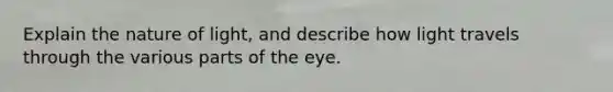 Explain the nature of light, and describe how light travels through the various parts of the eye.