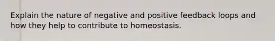 Explain the nature of negative and positive feedback loops and how they help to contribute to homeostasis.