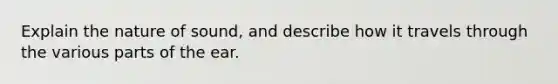 Explain the nature of sound, and describe how it travels through the various parts of the ear.