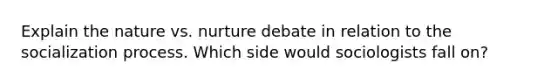 Explain the nature vs. nurture debate in relation to the socialization process. Which side would sociologists fall on?