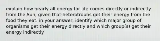 explain how nearly all energy for life comes directly or indirectly from the Sun, given that heterotrophs get their energy from the food they eat. in your answer, identify which major group of organisms get their energy directly and which group(s) get their energy indirectly