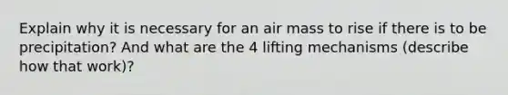 Explain why it is necessary for an air mass to rise if there is to be precipitation? And what are the 4 lifting mechanisms (describe how that work)?