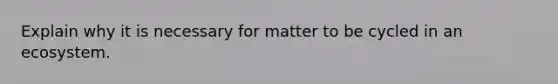 Explain why it is necessary for matter to be cycled in an ecosystem.