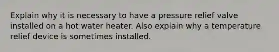 Explain why it is necessary to have a pressure relief valve installed on a hot water heater. Also explain why a temperature relief device is sometimes installed.