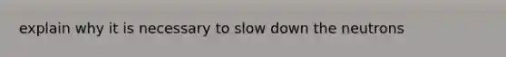 explain why it is necessary to slow down the neutrons