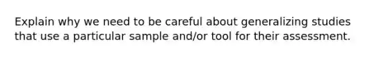 Explain why we need to be careful about generalizing studies that use a particular sample and/or tool for their assessment.