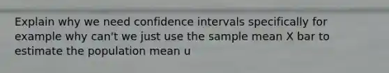 Explain why we need confidence intervals specifically for example why can't we just use the sample mean X bar to estimate the population mean u