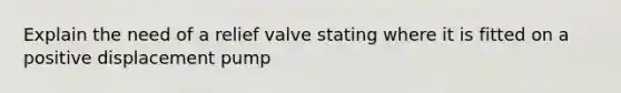 Explain the need of a relief valve stating where it is fitted on a positive displacement pump