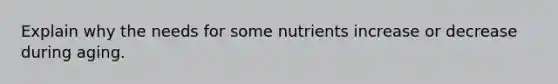 Explain why the needs for some nutrients increase or decrease during aging.