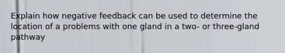 Explain how negative feedback can be used to determine the location of a problems with one gland in a two- or three-gland pathway