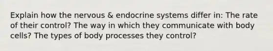 Explain how the nervous & endocrine systems differ in: The rate of their control? The way in which they communicate with body cells? The types of body processes they control?