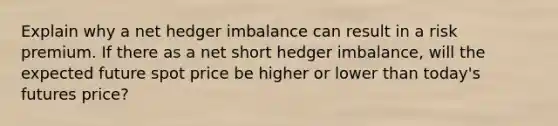 Explain why a net hedger imbalance can result in a risk premium. If there as a net short hedger imbalance, will the expected future spot price be higher or lower than today's futures price?