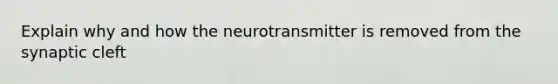 Explain why and how the neurotransmitter is removed from the synaptic cleft