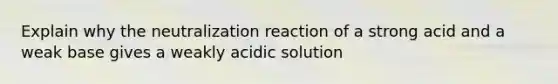 Explain why the neutralization reaction of a strong acid and a weak base gives a weakly acidic solution