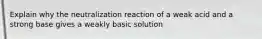 Explain why the neutralization reaction of a weak acid and a strong base gives a weakly basic solution