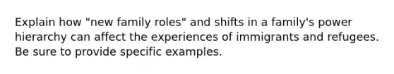 Explain how "new family roles" and shifts in a family's power hierarchy can affect the experiences of immigrants and refugees. Be sure to provide specific examples.