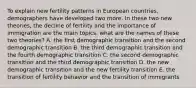 To explain new fertility patterns in European countries, demographers have developed two more. In these two new theories, the decline of fertility and the importance of immigration are the main topics. what are the names of these two theories? A. the first demographic transition and the second demographic transition B. the third demographic transition and the fourth demographic transition C. the second demographic transition and the third demographic transition D. the new demographic transition and the new fertility transition E. the transition of fertility behavior and the transition of immigrants