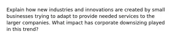 Explain how new industries and innovations are created by small businesses trying to adapt to provide needed services to the larger companies. What impact has corporate downsizing played in this trend?