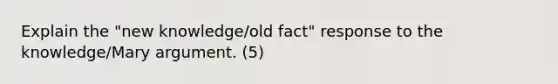 Explain the "new knowledge/old fact" response to the knowledge/Mary argument. (5)