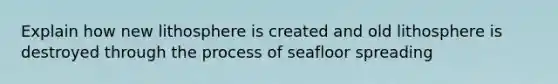 Explain how new lithosphere is created and old lithosphere is destroyed through the process of seafloor spreading