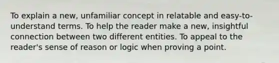 To explain a new, unfamiliar concept in relatable and easy-to-understand terms. To help the reader make a new, insightful connection between two different entities. To appeal to the reader's sense of reason or logic when proving a point.