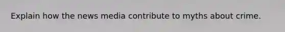 Explain how the news media contribute to myths about crime.