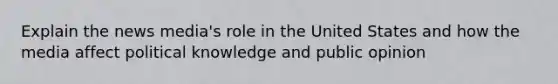 Explain the news media's role in the United States and how the media affect political knowledge and public opinion