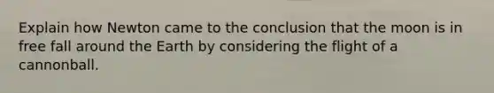 Explain how Newton came to the conclusion that the moon is in free fall around the Earth by considering the flight of a cannonball.