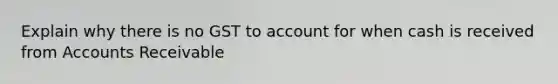 Explain why there is no GST to account for when cash is received from Accounts Receivable