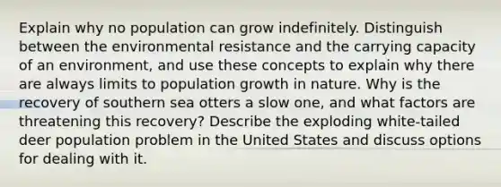 Explain why no population can grow indefinitely. Distinguish between the environmental resistance and the carrying capacity of an environment, and use these concepts to explain why there are always limits to population growth in nature. Why is the recovery of southern sea otters a slow one, and what factors are threatening this recovery? Describe the exploding white-tailed deer population problem in the United States and discuss options for dealing with it.