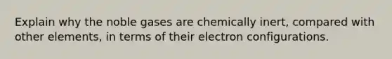 Explain why the noble gases are chemically inert, compared with other elements, in terms of their electron configurations.