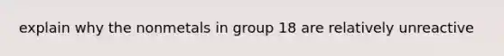 explain why the nonmetals in group 18 are relatively unreactive